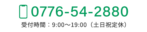 TEL：0776-54-2880　受付時間：9:00～19:00（土日祝定休）