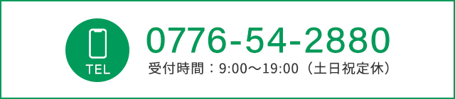 TEL：0776-54-2880　受付時間：9:00～19:00（土日祝定休）